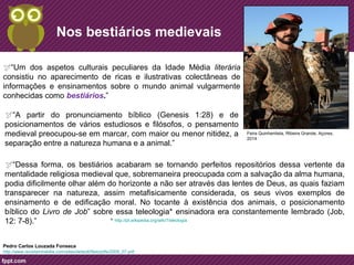 Nos bestiários medievais 
“Um dos aspetos culturais peculiares da Idade Média literária 
consistiu no aparecimento de ricas e ilustrativas colectâneas de 
informações e ensinamentos sobre o mundo animal vulgarmente 
conhecidas como bestiários.” 
http://www.revistamirabilia.com/sites/default/files/pdfs/2009_07.pdf 
Feira Quinhentista, Ribeira Grande, Açores, 
2014 
“A partir do pronunciamento bíblico (Genesis 1:28) e de 
posicionamentos de vários estudiosos e filósofos, o pensamento 
medieval preocupou-se em marcar, com maior ou menor nitidez, a 
separação entre a natureza humana e a animal.” 
“Dessa forma, os bestiários acabaram se tornando perfeitos repositórios dessa vertente da 
mentalidade religiosa medieval que, sobremaneira preocupada com a salvação da alma humana, 
podia dificilmente olhar além do horizonte a não ser através das lentes de Deus, as quais faziam 
transparecer na natureza, assim metafisicamente considerada, os seus vivos exemplos de 
ensinamento e de edificação moral. No tocante à existência dos animais, o posicionamento 
bíblico do Livro de Job” sobre essa teleologia* ensinadora era constantemente lembrado (Job, 
12: 7-8).” 
Pedro Carlos Louzada Fonseca 
* http://pt.wikipedia.org/wiki/Teleologia 
 