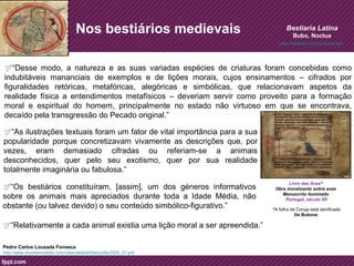 Nos bestiários medievais 
Bestiaria Latina 
Bubo, Noctua 
“Desse modo, a natureza e as suas variadas espécies de criaturas foram concebidas como 
indubitáveis mananciais de exemplos e de lições morais, cujos ensinamentos – cifrados por 
figuralidades retóricas, metafóricas, alegóricas e simbólicas, que relacionavam aspetos da 
realidade física a entendimentos metafísicos – deveriam servir como proveito para a formação 
moral e espiritual do homem, principalmente no estado não virtuoso em que se encontrava, 
decaído pela transgressão do Pecado original.” 
“Relativamente a cada animal existia uma lição moral a ser apreendida.” 
http://www.revistamirabilia.com/sites/default/files/pdfs/2009_07.pdf 
Livro das Aves* 
Obra moralizante sobre aves 
Manuscrito iluminado 
Portugal, século XII 
“As ilustrações textuais foram um fator de vital importância para a sua 
popularidade porque concretizavam vivamente as descrições que, por 
vezes, eram demasiado cifradas ou referiam-se a animais 
desconhecidos, quer pelo seu exotismo, quer por sua realidade 
totalmente imaginária ou fabulosa.” 
“Os bestiários constituíram, [assim], um dos géneros informativos 
sobre os animais mais apreciados durante toda a Idade Média, não 
obstante (ou talvez devido) o seu conteúdo simbólico-figurativo.” 
Pedro Carlos Louzada Fonseca 
http://bestlatin.net/zoo/bubo.htm 
*A folha da Coruja está danificada 
De Bubone 
 