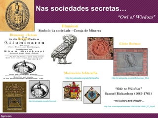 Nas sociedades secretas… 
Illuminati -Ordem 
Bavária 
Clube Boêmio 
http://pt.wikipedia.org/wiki/Bohemian_Club 
Illuminati 
Símbolo da sociedade - Coruja de Minerva 
http://pt.wikipedia.org/wiki/Illuminati 
Movimento Schlaraffia 
http://en.wikipedia.org/wiki/Schlaraffia 
“Owl of Wisdom” 
“Ode to Wisdom” 
Samuel Richardson (1689-1761) 
“The solitary Bird of Night”… 
http://rua.ua.es/dspace/bitstream/10045/6164/1/RAEI_07_24.pdf 
 
