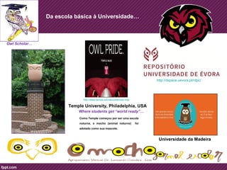 Da escola básica à Universidade… 
Owl Scholar… 
Universidade da Madeira 
http://www.temple.edu/about/temple-now 
Temple University, Philadelphia, USA 
Where students get “world ready”… 
http://dspace.uevora.pt/rdpc/ 
Como Temple começou por ser uma escola 
noturna, o mocho (animal noturno) foi 
adotado como sua mascote. 
 