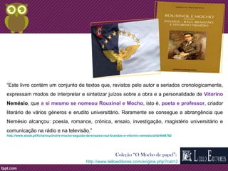 “Este livro contém um conjunto de textos que, revistos pelo autor e seriados cronologicamente, 
expressam modos de interpretar e sintetizar juízos sobre a obra e a personalidade de Vitorino 
Nemésio, que a si mesmo se nomeou Rouxinol e Mocho, isto é, poeta e professor, criador 
literário de vários géneros e erudito universitário. Raramente se consegue a abrangência que 
Nemésio alcançou: poesia, romance, crónica, ensaio, investigação, magistério universitário e 
comunicação na rádio e na televisão.” 
http://www.wook.pt/ficha/rouxinol-e-mocho-seguido-de-ensaios-raul-brandao-e-vitorino-nemesio/a/id/4648782 
Coleção “O Mocho de papel”: 
http://www.lelloeditores.com/engine.php?cat=2 
 