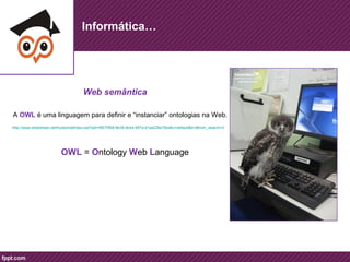 Informática… 
Web semântica 
A OWL é uma linguagem para definir e “instanciar” ontologias na Web. 
http://www.slideshare.net/hudsondaf/ass-owl?qid=f8575fb8-9e39-4b44-997a-b1aa23fa75bd&v=default&b=&from_search=2 
OWL = Ontology Web Language 
 