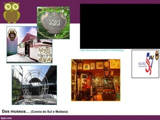 Dos museus… 
Dos museus… (Coreia do Sul e Malásia)… 
https://www.youtube.com/watch?v=Eh4UNjyXLjg 
 