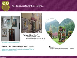 Aos bares, restaurantes e jardins… 
Taiwan 
Mocho - símbolo da sabedoria, beleza e harmonia 
“Universidade Doce” 
Campo d’Ourique, Lisboa 
(ao lado da UAL-Univ. Autónoma de Lxa.) 
http://www.yelp.pt/biz/universidade-doce-lisboa 
“Mocho - Bar e restaurante de tapas”, Barcelos 
https://www.facebook.com/mochowinebeertapas?fref=ts 
http://www.mocho.com.pt/ 
 