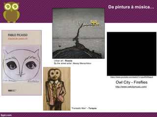 Da pintura à música… 
Urban art - Rússia 
By the street artist Alexey Menschikov 
“Fantastic Man” - Turquia 
https://www.youtube.com/watch?v=psuRGfAaju4 
Owl City - Fireflies 
http://www.owlcitymusic.com/ 
 