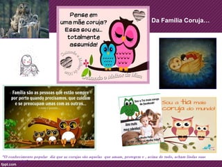 Da Família Coruja… 
“O conhecimento popular diz que as corujas são aquelas que amam, protegem e , acima de tudo, acham lindas suas 
próprias crias”… 
 