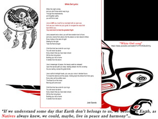 “White Owl song” 
https://www.youtube.com/watch?v=PIOXQ0uEbYg 
“If we understand some day that Earth don’t belongs to us, we belong to Earth, as 
Natives always knew, we could, maybe, live in peace and harmony”… 
 