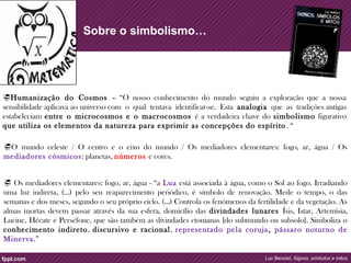 Sobre o simbolismo… 
Humanização do Cosmos – “O nosso conhecimento do mundo seguiu a exploração que a nossa 
sensibilidade aplicava ao universo com o qual tentava identificar-se. Esta analogia que as tradições antigas 
estabeleciam entre o microcosmos e o macrocosmos é a verdadeira chave do simbolismo figurativo 
que utiliza os elementos da natureza para exprimir as concepções do espírito . “ 
O mundo celeste / O centro e o eixo do mundo / Os mediadores elementares: fogo, ar, água / Os 
mediadores cósmicos : planetas, números e cores. 
 Os mediadores elementares: fogo, ar, água - “a Lua está associada à água, como o Sol ao fogo. Irradiando 
uma luz indireta, (…) pelo seu reaparecimento periódico, é símbolo de renovação. Mede o tempo, o das 
semanas e dos meses, segundo o seu próprio ciclo. (…) Controla os fenómenos da fertilidade e da vegetação. As 
almas mortas devem passar através da sua esfera, domicílio das divindades lunares Ísis, Istar, Artemísia, 
Lucine, Hécate e Perséfone, que são também as divindades ctonianas [do submundo ou subsolo]. Simboliza o 
conhecimento indireto, discursivo e racional , representado pela coruja , pássaro noturno de 
Minerva.” 
Luc Benoist, Signos, símbolos e mitos 
 