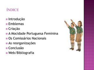ÍNDICE

 Introdução
 Emblemas
 Criação
A  Mocidade Portuguesa Feminina
 Os Comissários Nacionais
 As reorganizações
 Conclusão
 Web/Bibliografia
 