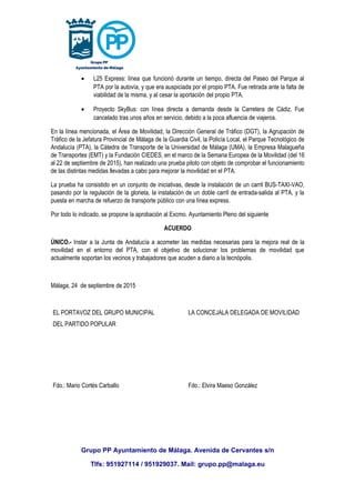 • L25 Express: línea que funcionó durante un tiempo, directa del Paseo del Parque al
PTA por la autovía, y que era auspiciada por el propio PTA. Fue retirada ante la falta de
viabilidad de la misma, y al cesar la aportación del propio PTA.
• Proyecto SkyBus: con línea directa a demanda desde la Carretera de Cádiz. Fue
cancelado tras unos años en servicio, debido a la poca afluencia de viajeros.
En la línea mencionada, el Área de Movilidad, la Dirección General de Tráfico (DGT), la Agrupación de
Tráfico de la Jefatura Provincial de Málaga de la Guardia Civil, la Policía Local, el Parque Tecnológico de
Andalucía (PTA), la Cátedra de Transporte de la Universidad de Málaga (UMA), la Empresa Malagueña
de Transportes (EMT) y la Fundación CIEDES, en el marco de la Semana Europea de la Movilidad (del 16
al 22 de septiembre de 2015), han realizado una prueba piloto con objeto de comprobar el funcionamiento
de las distintas medidas llevadas a cabo para mejorar la movilidad en el PTA.
La prueba ha consistido en un conjunto de iniciativas, desde la instalación de un carril BUS-TAXI-VAO,
pasando por la regulación de la glorieta, la instalación de un doble carril de entrada-salida al PTA, y la
puesta en marcha de refuerzo de transporte público con una línea express.
Por todo lo indicado, se propone la aprobación al Excmo. Ayuntamiento Pleno del siguiente
ACUERDO
ÚNICO.- Instar a la Junta de Andalucía a acometer las medidas necesarias para la mejora real de la
movilidad en el entorno del PTA, con el objetivo de solucionar los problemas de movilidad que
actualmente soportan los vecinos y trabajadores que acuden a diario a la tecnópolis.
Málaga, 24 de septiembre de 2015
EL PORTAVOZ DEL GRUPO MUNICIPAL
DEL PARTIDO POPULAR
LA CONCEJALA DELEGADA DE MOVILIDAD
Fdo.: Mario Cortés Carballo Fdo.: Elvira Maeso González
Grupo PP Ayuntamiento de Málaga. Avenida de Cervantes s/n
Tlfs: 951927114 / 951929037. Mail: grupo.pp@malaga.eu
 