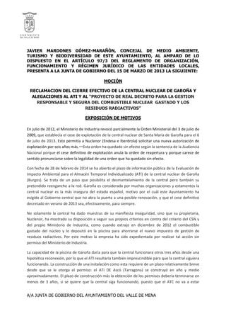 A/A JUNTA DE GOBIERNO DEL AYUNTAMIENTO DEL VALLE DE MENA
JAVIER MARDONES GÓMEZ-MARAÑÓN, CONCEJAL DE MEDIO AMBIENTE,
TURISMO Y BIODIVERSIDAD DE ESTE AYUNTAMIENTO, AL AMPARO DE LO
DISPUESTO EN EL ARTÍCULO 97/3 DEL REGLAMENTO DE ORGANIZACIÓN,
FUNCIONAMIENTO Y RÉGIMEN JURÍDICO DE LAS ENTIDADES LOCALES,
PRESENTA A LA JUNTA DE GOBIERNO DEL 15 DE MARZO DE 2013 LA SIGUIENTE:
MOCIÓN
RECLAMACION DEL CIERRE EFECTIVO DE LA CENTRAL NUCLEAR DE GAROÑA Y
ALEGACIONES AL ATI Y AL “PROYECTO DE REAL DECRETO PARA LA GESTION
RESPONSABLE Y SEGURA DEL COMBUSTIBLE NUCLEAR GASTADO Y LOS
RESIDUOS RADIACTIVOS”
EXPOSICIÓN DE MOTIVOS
En julio de 2012, el Ministerio de Industria revocó parcialmente la Orden Ministerial del 3 de julio de
2009, que establecía el cese de explotación de la central nuclear de Santa María de Garoña para el 6
de julio de 2013. Esto permitía a Nuclenor (Endesa e Iberdrola) solicitar una nueva autorización de
explotación por seis años más.  Esta orden ha quedado sin efecto según la sentencia de la Audiencia
Nacional porque el cese definitivo de explotación anula la orden de reapertura y porque carece de
sentido pronunciarse sobre la legalidad de una orden que ha quedado sin efecto.
Con fecha de 28 de febrero de 2014 se ha abierto el plazo de información pública de la Evaluación de
Impacto Ambiental para el Almacén Temporal Individualizado (ATI) de la central nuclear de Garoña
(Burgos). Se trata de un paso que posibilita el desmantelamiento de la central pero también su
pretendido reenganche a la red. Garoña es considerada por muchas organizaciones y estamentos la
central nuclear es la más insegura del estado español, motivo por el cuál este Ayuntamiento ha
exigido al Gobierno central que no abra la puerta a una posible renovación, y que el cese definitivo
decretado en verano de 2013 sea, efectivamente, para siempre.
No solamente la central ha dado muestras de su manifiesta inseguridad, sino que su propietaria,
Nuclenor, ha mostrado su disposición a seguir sus propios criterios en contra del criterio del CSN y
del propio Ministerio de Industria, como cuando extrajo en diciembre de 2012 el combustible
gastado del núcleo y lo depositó en la piscina para ahorrarse el nuevo impuesto de gestión de
residuos radiactivos. Por este motivo la empresa ha sido expedientada por realizar tal acción sin
permiso del Ministerio de Industria.
La capacidad de la piscina de Garoña daría para que la central funcionara otros tres años desde una
hipotética reconexión, por lo que el ATI resultaría también imprescindible para que la central siguiera
funcionando. La construcción de una instalación como esta requiere de un plazo relativamente breve
desde que se le otorga el permiso: el ATI DE Ascó (Tarragona) se construyó en año y medio
aproximadamente. El plazo de construcción más la obtención de los permisos debería terminarse en
menos de 3 años, si se quiere que la central siga funcionando, puesto que el ATC no va a estar
 