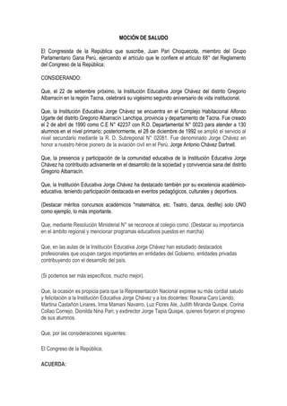 MOCIÓN DE SALUDO

El Congresista de la República que suscribe, Juan Pari Choquecota, miembro del Grupo
Parlamentario Gana Perú, ejerciendo el artículo que le confiere el artículo 68° del Reglamento
del Congreso de la República;

CONSIDERANDO:

Que, el 22 de setiembre próximo, la Institución Educativa Jorge Chávez del distrito Gregorio
Albarracín en la región Tacna, celebrará su vigésimo segundo aniversario de vida institucional.

Que, la Institución Educativa Jorge Chávez se encuentra en el Complejo Habitacional Alfonso
Ugarte del distrito Gregorio Albarracín Lanchipa, provincia y departamento de Tacna. Fue creado
el 2 de abril de 1990 como C.E N° 42237 con R.D. Departamental N° 0023 para atender a 130
alumnos en el nivel primario; posteriormente, el 28 de diciembre de 1992 se amplió el servicio al
nivel secundario mediante la R. D. Subregional N° 02081. Fue denominado Jorge Chávez en
honor a nuestro héroe pionero de la aviación civil en el Perú, Jorge Antonio Chávez Dartnell.

Que, la presencia y participación de la comunidad educativa de la Institución Educativa Jorge
Chávez ha contribuido activamente en el desarrollo de la sociedad y convivencia sana del distrito
Gregorio Albarracín.

Que, la Institución Educativa Jorge Chávez ha destacado también por su excelencia académico-
educativa, teniendo participación destacada en eventos pedagógicos, culturales y deportivos.

(Destacar méritos concursos académicos *matemática, etc. Teatro, danza, desfile) solo UNO
como ejemplo, lo más importante.

Que, mediante Resolución Ministerial N° se reconoce al colegio como: (Destacar su importancia
en el ámbito regional y mencionar programas educativos puestos en marcha)

Que, en las aulas de la Institución Educativa Jorge Chávez han estudiado destacados
profesionales que ocupan cargos importantes en entidades del Gobierno, entidades privadas
contribuyendo con el desarrollo del país.

(Si podemos ser más específicos, mucho mejor).

Que, la ocasión es propicia para que la Representación Nacional exprese su más cordial saludo
y felicitación a la Institución Educativa Jorge Chávez y a los docentes: Roxana Caro Liendo,
Martina Castañón Linares, Irma Mamani Navarro, Luz Flores Ale, Judith Miranda Quispe, Corina
Collao Cornejo, Dionilda Nina Pari; y exdirector Jorge Tapia Quispe, quienes forjaron el progreso
de sus alumnos.

Que, por las consideraciones siguientes:

El Congreso de la República;

ACUERDA:
 