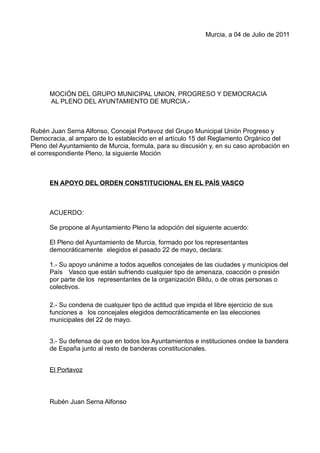 Murcia, a 04 de Julio de 2011




      MOCIÓN DEL GRUPO MUNICIPAL UNION, PROGRESO Y DEMOCRACIA
      AL PLENO DEL AYUNTAMIENTO DE MURCIA.-



Rubén Juan Serna Alfonso, Concejal Portavoz del Grupo Municipal Unión Progreso y
Democracia, al amparo de lo establecido en el artículo 15 del Reglamento Orgánico del
Pleno del Ayuntamiento de Murcia, formula, para su discusión y, en su caso aprobación en
el correspondiente Pleno, la siguiente Moción



      EN APOYO DEL ORDEN CONSTITUCIONAL EN EL PAÍS VASCO



      ACUERDO:

      Se propone al Ayuntamiento Pleno la adopción del siguiente acuerdo:

      El Pleno del Ayuntamiento de Murcia, formado por los representantes
      democráticamente elegidos el pasado 22 de mayo, declara:

      1.- Su apoyo unánime a todos aquellos concejales de las ciudades y municipios del
      País Vasco que están sufriendo cualquier tipo de amenaza, coacción o presión
      por parte de los representantes de la organización Bildu, o de otras personas o
      colectivos.

      2.- Su condena de cualquier tipo de actitud que impida el libre ejercicio de sus
      funciones a los concejales elegidos democráticamente en las elecciones
      municipales del 22 de mayo.


      3.- Su defensa de que en todos los Ayuntamientos e instituciones ondee la bandera
      de España junto al resto de banderas constitucionales.


      El Portavoz



      Rubén Juan Serna Alfonso
 