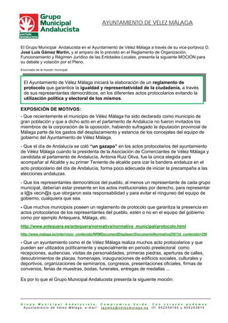 AYUNTAMIENTO DE VÉLEZ MÁLAGA



El Grupo Municipal Andalucista en el Ayuntamiento de Vélez Málaga a través de su vice-portavoz D.
José Luis Gámez Martín, y al amparo de lo previsto en el Reglamento de Organización,
Funcionamiento y Régimen Jurídico de las Entidades Locales, presenta la siguiente MOCIÓN para
su debate y votación por el Pleno.
Enunciado de la moción municipal:



  El Ayuntamiento de Vélez Málaga iniciará la elaboración de un reglamento de
  protocolo que garantice la igualdad y representatividad de la ciudadanía, a través
  de sus representantes democráticos, en los diferentes actos protocolarios evitando la
  utilización política y electoral de los mismos.

EXPOSICIÓN DE MOTIVOS:
- Que recientemente el municipio de Vélez Málaga ha sido declarado como municipio de
gran población y que a dicho acto en el parlamento de Andalucía no fueron invitados los
miembros de la corporación de la oposición, habiendo sufragado la diputación provincial de
Málaga parte de los gastos del desplazamiento y estancia de los concejales del equipo de
gobierno del Ayuntamiento de Vélez Málaga.
- Que el día de Andalucía se coló “un gazapo” en los actos protocolarios del ayuntamiento
de Vélez Málaga cuando la presidenta de la Asociación de Comerciantes de Vélez Málaga y
candidata al parlamento de Andalucía, Antonia Ruiz Oliva, fue la única elegida para
acompañar al Alcalde y su primer Teniente de alcalde para izar la bandera andaluza en el
acto protocolario del día de Andalucía, forma poco adecuada de iniciar la precampaña a las
elecciones andaluzas.
- Que los representantes democráticos del pueblo, al menos un representante de cada grupo
municipal, deberían estar presente en los actos institucionales por derecho, para representar
a l@s vecin@s que otorgaron esta responsabilidad y para evitar el ninguneo del equipo de
gobierno, cualquiera que sea.
- Que muchos municipios poseen un reglamento de protocolo que garantiza la presencia en
actos protocolarios de los representantes del pueblo, estén o no en el equipo del gobierno
como por ejemplo Antequera, Málaga, etc.
http://www.antequera.es/antequera/normativa/normativa_municipal/protocolo.html
http://www.malaga.eu/inter/visor_contenido/NRMDocumentDisplayer/DocumentoNormativa250?id_contenido=250

- Que un ayuntamiento como el de Vélez Málaga realiza muchos acto protocolarios y que
pueden ser utilizados políticamente y especialmente en periodo preelectoral como
recepciones, audiencias, visitas de personalidades, primeras piedras, aperturas de calles,
descubrimientos de placas, homenajes, inauguraciones de edificios sociales, culturales y
deportivos, organizaciones de seminarios, congresos, presentaciones oficiales, firmas de
convenios, ferias de muestras, bodas, funerales, entregas de medallas ...

Es por lo que el Grupo Municipal Andalucista presenta la siguiente moción:




G r u p o   M u n i c i p a l   A n d a l u c í s t a ,   C o m p r o m i s o   V e r d e ,   C o n   c o r a z ó n   p o d e m o s
 Ayuntamiento de Vélez Málaga, e-mail:                    lgamez@velezmalaga.es               tlf. 952559160 y 600203814
 