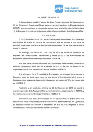 AL EXCMO. SR. ALCALDE
D. Ramón Gómez Ugalde, Portavoz del Grupo Popular, al amparo del vigente artículo
98 del Reglamento Orgánico del Pleno, presenta para su tratamiento en Pleno la siguiente
MOCIÓN a consecuencia de la Interpelación substanciada ante la Comisión de Hacienda de
15 de Enero de 2015, sobre el embargo de saldos a las comunidades de la Colonia del Pilar.
JUSTIFICACION:
El día 6 de Noviembre de 2011 se produjeron graves inundaciones en toda la vega
del Urumea. El alcalde en persona se comprometió ante los vecinos a que todos los
permisos municipales que hicieran falta para las reparaciones de las viviendas no iban a
costar “ni un euro”.
Sin embargo, con fecha de 13 de Julio de 2012, se aprobó la liquidación del
Impuesto de Construcciones, Instalaciones y Obras (ICIO) a las Comunidades de
Propietarios de la Colonia del Pilar por importe de 13.404,25€.
Ante este hecho, el administrador de las Comunidades de Propietarios de la Colonia
del Pilar, presentó con fecha de 8 de Noviembre de 2012 un Recurso de Reposición, en
cuya alegación solicita la exención del pago de la referida liquidación.
Ante el impago de la Comunidad de Propietarios, por entender éstos que era el
Consorcio quien se debía hacer cargo de este abono, el Ayuntamiento volvió a girar la
liquidación como providencia de apremio, esta vez con un recargo del 15%, por importe total
de 15.414,80 €.
Finalmente y en resolución definitiva de 26 de Diciembre de 2013, se estimó la
exención, pero sólo de la Tasa por el Otorgamiento de la Licencia por importe de 123,89€, y
se practicó una nueva liquidación por importe de 13.280,36 €.
Entendemos que estas Comunidades no son responsables de haber tenido que
realizar unas obras como consecuencia las inundaciones de Noviembre de 2011, por lo que
es necesario buscar una solución al expediente, sin que se vean obligados a abonar
cantidad alguna, como por otro lado se les había prometido.
C/ Igentea, 1 20.003 San Sebastián Telf 943-481707 Fax 943-426184 partido_pp@donostia.org
 