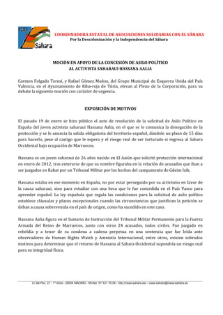 COORDINADORA ESTATAL DE ASOCIACIONES SOLIDARIAS CON EL SÁHARA
Por la Descolonización y la Independencia del Sáhara
C/ del Pez, 27 - 1º dcha - 28004 MADRID - tlfn/fax: 91 531 76 04 - http://ceas-sahara.es/ - ceas-sahara@ceas-sahara.es
MOCIÓN EN APOYO DE LA CONCESIÓN DE ASILO POLÍTICO
AL ACTIVISTA SAHARAUI HASSANA AALIA
Carmen Folgado Teresí, y Rafael Gómez Muñoz, del Grupo Municipal de Esquerra Unida del País
Valencia, en el Ayuntamiento de Riba-roja de Túria, elevan al Pleno de la Corporación, para su
debate la siguiente moción con carácter de urgencia.
EXPOSICIÓN DE MOTIVOS
El pasado 19 de enero se hizo público el auto de resolución de la solicitud de Asilo Político en
España del joven activista saharaui Hassana Aalia, en el que se le comunica la denegación de la
protección y se le anuncia la salida obligatoria del territorio español, dándole un plazo de 15 días
para hacerlo, pese al castigo que le espera y el riesgo real de ser torturado si regresa al Sahara
Occidental bajo ocupación de Marruecos.
Hassana es un joven saharaui de 26 años nacido en El Aaiún que solicitó protección internacional
en enero de 2012, tras enterarse de que su nombre figuraba en la relación de acusados que iban a
ser juzgados en Rabat por un Tribunal Militar por los hechos del campamento de Gdeim Izik.
Hassana estaba en ese momento en España, no por estar perseguido por su activismo en favor de
la causa saharaui, sino para estudiar con una beca que le fue concedida en el País Vasco para
aprender español. La ley española que regula las condiciones para la solicitud de asilo político
establece cláusulas y plazos excepcionales cuando las circunstancias que justifican la petición se
deban a causa sobrevenida en el país de origen, como ha sucedido en este caso.
Hassana Aalia figura en el Sumario de Instrucción del Tribunal Militar Permanente para la Fuerza
Armada del Reino de Marruecos, junto con otros 24 acusados, todos civiles. Fue juzgado en
rebeldía y a tenor de su condena a cadena perpetua en una sentencia que fue leída ante
observadores de Human Rights Watch y Amnistía Internacional, entre otros, existen sobrados
motivos para determinar que el retorno de Hassana al Sahara Occidental supondría un riesgo real
para su integridad física.
 