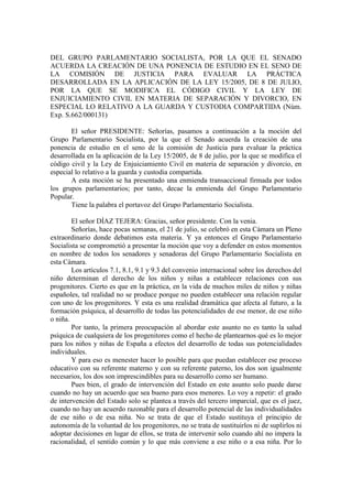 DEL GRUPO PARLAMENTARIO SOCIALISTA, POR LA QUE EL SENADO
ACUERDA LA CREACIÓN DE UNA PONENCIA DE ESTUDIO EN EL SENO DE
LA COMISIÓN DE JUSTICIA PARA EVALUAR LA PRÁCTICA
DESARROLLADA EN LA APLICACIÓN DE LA LEY 15/2005, DE 8 DE JULIO,
POR LA QUE SE MODIFICA EL CÓDIGO CIVIL Y LA LEY DE
ENJUICIAMIENTO CIVIL EN MATERIA DE SEPARACIÓN Y DIVORCIO, EN
ESPECIAL LO RELATIVO A LA GUARDA Y CUSTODIA COMPARTIDA (Núm.
Exp. S.662/000131)

       El señor PRESIDENTE: Señorías, pasamos a continuación a la moción del
Grupo Parlamentario Socialista, por la que el Senado acuerda la creación de una
ponencia de estudio en el seno de la comisión de Justicia para evaluar la práctica
desarrollada en la aplicación de la Ley 15/2005, de 8 de julio, por la que se modifica el
código civil y la Ley de Enjuiciamiento Civil en materia de separación y divorcio, en
especial lo relativo a la guarda y custodia compartida.
       A esta moción se ha presentado una enmienda transaccional firmada por todos
los grupos parlamentarios; por tanto, decae la enmienda del Grupo Parlamentario
Popular.
       Tiene la palabra el portavoz del Grupo Parlamentario Socialista.

        El señor DÍAZ TEJERA: Gracias, señor presidente. Con la venia.
        Señorías, hace pocas semanas, el 21 de julio, se celebró en esta Cámara un Pleno
extraordinario donde debatimos esta materia. Y ya entonces el Grupo Parlamentario
Socialista se comprometió a presentar la moción que voy a defender en estos momentos
en nombre de todos los senadores y senadoras del Grupo Parlamentario Socialista en
esta Cámara.
        Los artículos 7.1, 8.1, 9.1 y 9.3 del convenio internacional sobre los derechos del
niño determinan el derecho de los niños y niñas a establecer relaciones con sus
progenitores. Cierto es que en la práctica, en la vida de muchos miles de niños y niñas
españoles, tal realidad no se produce porque no pueden establecer una relación regular
con uno de los progenitores. Y esta es una realidad dramática que afecta al futuro, a la
formación psíquica, al desarrollo de todas las potencialidades de ese menor, de ese niño
o niña.
        Por tanto, la primera preocupación al abordar este asunto no es tanto la salud
psíquica de cualquiera de los progenitores como el hecho de plantearnos qué es lo mejor
para los niños y niñas de España a efectos del desarrollo de todas sus potencialidades
individuales.
        Y para eso es menester hacer lo posible para que puedan establecer ese proceso
educativo con su referente materno y con su referente paterno, los dos son igualmente
necesarios, los dos son imprescindibles para su desarrollo como ser humano.
        Pues bien, el grado de intervención del Estado en este asunto solo puede darse
cuando no hay un acuerdo que sea bueno para esos menores. Lo voy a repetir: el grado
de intervención del Estado solo se plantea a través del tercero imparcial, que es el juez,
cuando no hay un acuerdo razonable para el desarrollo potencial de las individualidades
de ese niño o de esa niña. No se trata de que el Estado sustituya el principio de
autonomía de la voluntad de los progenitores, no se trata de sustituirlos ni de suplirlos ni
adoptar decisiones en lugar de ellos, se trata de intervenir solo cuando ahí no impera la
racionalidad, el sentido común y lo que más conviene a ese niño o a esa niña. Por lo
 