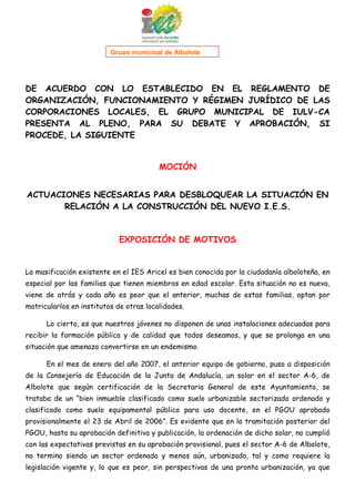 1

Grupo municipal de Albolote

DE ACUERDO CON LO ESTABLECIDO EN EL REGLAMENTO DE
ORGANIZACIÓN, FUNCIONAMIENTO Y RÉGIMEN JURÍDICO DE LAS
CORPORACIONES LOCALES, EL GRUPO MUNICIPAL DE IULV-CA
PRESENTA AL PLENO, PARA SU DEBATE Y APROBACIÓN, SI
PROCEDE, LA SIGUIENTE

MOCIÓN
ACTUACIONES NECESARIAS PARA DESBLOQUEAR LA SITUACIÓN EN
RELACIÓN A LA CONSTRUCCIÓN DEL NUEVO I.E.S.

EXPOSICIÓN DE MOTIVOS

La masificación existente en el IES Aricel es bien conocida por la ciudadanía alboloteña, en
especial por las familias que tienen miembros en edad escolar. Esta situación no es nueva,
viene de atrás y cada año es peor que el anterior, muchas de estas familias, optan por
matricularlos en institutos de otras localidades.
Lo cierto, es que nuestros jóvenes no disponen de unas instalaciones adecuadas para
recibir la formación pública y de calidad que todos deseamos, y que se prolonga en una
situación que amenaza convertirse en un endemismo.
En el mes de enero del año 2007, el anterior equipo de gobierno, puso a disposición
de la Consejería de Educación de la Junta de Andalucía, un solar en el sector A-6, de
Albolote que según certificación de la Secretaria General de este Ayuntamiento, se
trataba de un “bien inmueble clasificado como suelo urbanizable sectorizado ordenado y
clasificado como suelo equipamental público para uso docente, en el PGOU aprobado
provisionalmente el 23 de Abril de 2006”. Es evidente que en la tramitación posterior del
PGOU, hasta su aprobación definitiva y publicación, la ordenación de dicho solar, no cumplió
con las expectativas previstas en su aprobación provisional, pues el sector A-6 de Albolote,
no termino siendo un sector ordenado y menos aún, urbanizado, tal y como requiere la
legislación vigente y, lo que es peor, sin perspectivas de una pronta urbanización, ya que

 