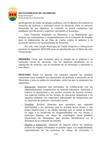 AYUNTAMIENTO DE ALCORCON
Grupo Municipal
Unión Progreso y Democracia


participación de todos los grupos políticos, con el objetivo de analizar la
situación de pobreza y exclusión social en Alcorcón. Para el correcto
desarrollo de sus objetivos, la comisión se podrá conformar con
entidades con fin social y expertos vinculados al municipio.
      Esta Comisión elaborará un Dictamen a su finalización que
incluirá las conclusiones y recomendaciones de la Comisión de Estudio
para la elaboración de un Plan de Lucha contra la pobreza y la
exclusión social en el Ayuntamiento de Alcorcón.
     Por ello, este Grupo Municipal de Unión Progreso y Democracia
presenta la siguiente MOCIÓN para su aprobación por el Pleno de esta
Corporación:


PRIMERO: Crear una Comisión para el estudio de la pobreza y la
exclusión social en Alcorcón, con los objetivos detallados en la
exposición de motivos, con el resultado de un dictamen a presentar a
este Pleno.


SEGUNDO: Poner en marcha con carácter urgente las medidas
necesarias para combatir las situaciones de pobreza y exclusión en el
Municipio, y que se midan los resultados, entre las que se proponen las
siguientes:
   - Educación: impulsar una estrategia, en colaboración con las
      administraciones competentes en materia educativa, orientada a
      reducir el absentismo y los niveles actuales de fracaso escolar,
      con especial énfasis en los niveles de educación obligatoria y en
      aquellos alumnos con especiales dificultades de integración por
      su situación de pobreza o exclusión social.
   - Vivienda:   facilitar fórmulas que permitan una segunda
      oportunidad a las personas que no pueden hacer frente a sus
      pagos hipotecarios y, en último extremo que se apoye la dación
      en pago y la limitación de responsabilidad con sus bienes y
      derechos futuros, sin dejar de contemplar otras posibles
      situaciones de desamparo que puedan identificarse en el
      dictamen de la comisión de estudio.
   - Empleo y formación: impulsar de manera eficaz las políticas
      activas de empleo orientadas en primer lugar a la empleabilidad,
      especialmente de las personas en riesgo de exclusión, e
                                    3/4
 