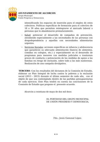 AYUNTAMIENTO DE ALCORCON
Grupo Municipal
Unión Progreso y Democracia


      intensificando los espacios de inserción para el empleo de estos
      colectivos. Políticas específicas de formación para el colectivo de
      18 a 30 años que permitan reintegrarse al mercado laboral a
      personas que lo abandonaron prematuramente.
   - Salud: potenciar el desarrollo de campañas de prevención,
      atendiendo especialmente a las necesidades de las personas con
      drogodependencia y aquellas con necesidades alimentarias
      urgentes.
   - Servicios Sociales: acciones específicas en infancia y adolescencia
      que garanticen su adecuada alimentación (bancos de alimentos,
      comidas en colegios, etc.) y especialmente en el desarrollo de
      programas para menores con medidas judiciales o trastornos
      graves de conducta y potenciación de las medidas de apoyo a las
      familias en riesgo de exclusión, sobre todo a las más numerosas.
      Realización de una campaña divulgativa.


TERCERO: Con los resultados del dictamen de la Comisión de Estudio,
elaborar un Plan Integral de lucha contra la pobreza y la exclusión
social (2013 - 2015) durante el último semestre de cada año, con el
objeto de que sea contemplado dentro de las partidas presupuestarias
de cada ejercicio. Este Plan tendrá en cuenta las conclusiones de la
Comisión de Estudio que propone el presente acuerdo.


      Alcorcón a veintiuno de mayo de dos mil doce.


                              EL PORTAVOZ DEL GRUPO MUNICIPAL
                              DE UNIÓN PROGRESO Y DEMOCRACIA,




                                   Fdo.: Jesús Gamonal López.




                                   4/4
 