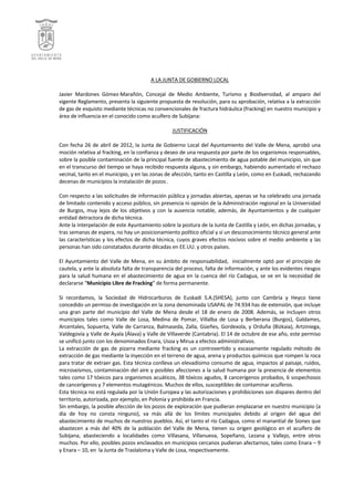  




                                                                    A	
  LA	
  JUNTA	
  DE	
  GOBIERNO	
  LOCAL	
  
                                                                                                     	
  
Javier	
   Mardones	
   Gómez-­‐Marañón,	
   Concejal	
   de	
   Medio	
   Ambiente,	
   Turismo	
   y	
   Biodiversidad,	
   al	
   amparo	
   del	
  
vigente	
  Reglamento,	
  presenta	
  la	
  siguiente	
  propuesta	
  de	
  resolución,	
  para	
  su	
  aprobación,	
  relativa	
  a	
  la	
  extracción	
  
de	
  gas	
  de	
  esquisto	
  mediante	
  técnicas	
  no	
  convencionales	
  de	
  fractura	
  hidráulica	
  (fracking)	
  en	
  nuestro	
  municipio	
  y	
  
área	
  de	
  influencia	
  en	
  el	
  conocido	
  como	
  acuífero	
  de	
  Subijana:	
  
	
  
                                                                                      JUSTIFICACIÓN	
  
	
  
Con	
  fecha	
  26	
  de	
  abril	
  de	
  2012,	
  la	
  Junta	
  de	
  Gobierno	
  Local	
  del	
  Ayuntamiento	
  del	
  Valle	
  de	
  Mena,	
  aprobó	
  una	
  
moción	
  relativa	
  al	
  fracking,	
  en	
  la	
  confianza	
  y	
  deseo	
  de	
  una	
  respuesta	
  por	
  parte	
  de	
  los	
  organismos	
  responsables,	
  
sobre	
  la	
  posible	
  contaminación	
  de	
  la	
  principal	
  fuente	
  de	
  abastecimiento	
  de	
  agua	
  potable	
  del	
  municipio,	
  sin	
  que	
  
en	
   el	
   transcurso	
   del	
   tiempo	
   se	
   haya	
   recibido	
   respuesta	
   alguna,	
   y	
   sin	
   embargo,	
   habiendo	
   aumentado	
   el	
   rechazo	
  
vecinal,	
  tanto	
  en	
  el	
  municipio,	
  y	
  en	
  las	
  zonas	
  de	
  afección,	
  tanto	
  en	
  Castilla	
  y	
  León,	
  como	
  en	
  Euskadi,	
  rechazando	
  
decenas	
  de	
  municipios	
  la	
  instalación	
  de	
  pozos	
  .	
  
	
  
Con	
  respecto	
  a	
  las	
  solicitudes	
  de	
  información	
  pública	
  y	
  jornadas	
  abiertas,	
  apenas	
  se	
  ha	
  celebrado	
  una	
  jornada	
  
de	
  limitado	
  contenido	
  y	
  acceso	
  público,	
  sin	
  presencia	
  ni	
  opinión	
  de	
  la	
  Administración	
  regional	
  en	
  la	
  Universidad	
  
de	
   Burgos,	
   muy	
   lejos	
   de	
   los	
   objetivos	
   y	
   con	
   la	
   ausencia	
   notable,	
   además,	
   de	
   Ayuntamientos	
   y	
   de	
   cualquier	
  
entidad	
  detractora	
  de	
  dicha	
  técnica.	
  
Ante	
  la	
  interpelación	
  de	
  este	
  Ayuntamiento	
  sobre	
  la	
  postura	
  de	
  la	
  Junta	
  de	
  Castilla	
  y	
  León,	
  en	
  dichas	
  jornadas,	
  y	
  
tras	
  semanas	
  de	
  espera,	
  no	
  hay	
  un	
  posicionamiento	
  político	
  oficial	
  y	
  sí	
  un	
  desconocimiento	
  técnico	
  general	
  ante	
  
las	
  características	
  y	
  los	
  efectos	
  de	
  dicha	
  técnica,	
  cuyos	
  graves	
  efectos	
  nocivos	
  sobre	
  el	
  medio	
  ambiente	
  y	
  las	
  
personas	
  han	
  sido	
  constatados	
  durante	
  décadas	
  en	
  EE.UU.	
  y	
  otros	
  países.	
  
	
  
El	
   Ayuntamiento	
   del	
   Valle	
   de	
   Mena,	
   en	
   su	
   ámbito	
   de	
   responsabilidad,	
   	
   inicialmente	
   optó	
   por	
   el	
   principio	
   de	
  
cautela,	
  y	
  ante	
  la	
  absoluta	
  falta	
  de	
  transparencia	
  del	
  proceso,	
  falta	
  de	
  información,	
  y	
  ante	
  los	
  evidentes	
  riesgos	
  
para	
   la	
   salud	
   humana	
   en	
   el	
   abastecimiento	
   de	
   agua	
   en	
   la	
   cuenca	
   del	
   río	
   Cadagua,	
   se	
   ve	
   en	
   la	
   necesidad	
   de	
  
declararse	
  “Municipio	
  Libre	
  de	
  Fracking”	
  de	
  forma	
  permanente.	
  
	
  
Si	
   recordamos,	
   la	
   Sociedad	
   de	
   Hidrocarburos	
   de	
   Euskadi	
   S.A.(SHESA),	
   junto	
   con	
   Cambria	
   y	
   Heyco	
   tiene	
  
concedido	
  un	
  permiso	
  de	
  investigación	
  en	
  la	
  zona	
  denominada	
  USAPAL	
  de	
  74.934	
  has	
  de	
  extensión,	
  que	
  incluye	
  
una	
   gran	
   parte	
   del	
   municipio	
   del	
   Valle	
   de	
   Mena	
   desde	
   el	
   18	
   de	
   enero	
   de	
   2008.	
   Además,	
   se	
   incluyen	
   otros	
  
municipios	
   tales	
   como	
   Valle	
   de	
   Losa,	
   Medina	
   de	
   Pomar,	
   Villalba	
   de	
   Losa	
   y	
   Berberana	
   (Burgos),	
   Galdames,	
  
Arcentales,	
   Sopuerta,	
   Valle	
   de	
   Carranza,	
   Balmaseda,	
   Zalla,	
   Güeñes,	
   Gordexola,	
   y	
   Orduña	
   (Bizkaia),	
   Artziniega,	
  
Valdegovía	
   y	
   Valle	
   de	
   Ayala	
   (Álava)	
   y	
   Valle	
   de	
   Villaverde	
   (Cantabria).	
   El	
   14	
   de	
   octubre	
   de	
   ese	
   año,	
   este	
   permiso	
  
se	
  unificó	
  junto	
  con	
  los	
  denominados	
  Enara,	
  Usoa	
  y	
  Mirua	
  a	
  efectos	
  administrativos.	
  
La	
   extracción	
   de	
   gas	
   de	
   pizarra	
   mediante	
   fracking	
   es	
   un	
   controvertido	
   y	
   escasamente	
   regulado	
   método	
   de	
  
extracción	
  de	
  gas	
  mediante	
  la	
  inyección	
  en	
  el	
  terreno	
  de	
  agua,	
  arena	
  y	
  productos	
  químicos	
  que	
  rompen	
  la	
  roca	
  
para	
  tratar	
  de	
  extraer	
  gas.	
  Esta	
  técnica	
  conlleva	
  un	
  elevadísimo	
  consumo	
  de	
  agua,	
  impactos	
  al	
  paisaje,	
  ruidos,	
  
microseísmos,	
  contaminación	
  del	
  aire	
  y	
  posibles	
  afecciones	
  a	
  la	
  salud	
  humana	
  por	
  la	
  presencia	
  de	
  elementos	
  
tales	
  como	
  17	
  tóxicos	
  para	
  organismos	
  acuáticos,	
  38	
  tóxicos	
  agudos,	
  8	
  cancerígenos	
  probados,	
  6	
  sospechosos	
  
de	
  cancerígenos	
  y	
  7	
  elementos	
  mutagénicos.	
  Muchos	
  de	
  ellos,	
  susceptibles	
  de	
  contaminar	
  acuíferos.	
  
Esta	
  técnica	
  no	
  está	
  regulada	
  por	
  la	
  Unión	
  Europea	
  y	
  las	
  autorizaciones	
  y	
  prohibiciones	
  son	
  dispares	
  dentro	
  del	
  
territorio,	
  autorizada,	
  por	
  ejemplo,	
  en	
  Polonia	
  y	
  prohibida	
  en	
  Francia.	
  	
  
Sin	
   embargo,	
   la	
   posible	
   afección	
   de	
   los	
   pozos	
   de	
   exploración	
   que	
   pudieran	
   emplazarse	
   en	
   nuestro	
   municipio	
   (a	
  
día	
   de	
   hoy	
   no	
   consta	
   ninguno),	
   va	
   más	
   allá	
   de	
   los	
   límites	
   municipales	
   debido	
   al	
   origen	
   del	
   agua	
   del	
  
abastecimiento	
  de	
  muchos	
  de	
  nuestros	
  pueblos.	
  Así,	
  el	
  tanto	
  el	
  río	
  Cadagua,	
  como	
  el	
  manantial	
  de	
  Siones	
  que	
  
abastecen	
   a	
   más	
   del	
   40%	
   de	
   la	
   población	
   del	
   Valle	
   de	
   Mena,	
   tienen	
   su	
   origen	
   geológico	
   en	
   el	
   acuífero	
   de	
  
Subijana,	
   abasteciendo	
   a	
   localidades	
   como	
   Villasana,	
   Villanueva,	
   Sopeñano,	
   Lezana	
   y	
   Vallejo,	
   entre	
   otros	
  
muchos.	
  Por	
  ello,	
  posibles	
  pozos	
  enclavados	
  en	
  municipios	
  cercanos	
  pudieran	
  afectarnos,	
  tales	
  como	
  Enara	
  –	
  9	
  
y	
  Enara	
  –	
  10,	
  en	
  	
  la	
  Junta	
  de	
  Traslaloma	
  y	
  Valle	
  de	
  Losa,	
  respectivamente.	
  
	
  
 