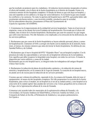 que ha resultado un perjuicio para los ciudadanos. Al roducirse inconvenientes inesperados al unirse
el efecto del traslado, con el efecto de la fusión hospitalaria en el distrito de Granada. Frente a la
existencia anterior de dos hospitales completos. El diseño de futuro es que solo haya un hospital, y
este esté repartido en tres edificios a lo largo de varios kilómetros. Es la fusión la que está creando
los conflictos y las carencias. No tanto la apertura del hospital nuevo del PTS, qué podría haber sido
en principio una buena noticia, y una inversión rentable y productiva para la sociedad.
Por los antecedentes descritos, presentamos al Pleno del Ayuntamiento de
Cijuela los siguientes ACUERDOS;
1. Constatamos la el empeoramiento de la calidad del servicio hospitalario. Tanto en el servicio de
urgencias, como en los demás Servicios/Unidades de hospitalización. Provocado por el efecto del
traslado, mas el efecto de la fusión hospitalaria. Rechazamos que sean los usuarios los que tengan
que sufrir estas decisiones. Por ello llamamos a los implicados a la corrección de las deficiencias, de
los servicios públicos.
2. Rechazamos que por causa de la fusión hospitalaria se hayan reducido personal, plazas y camas
de hospitalización. Llamamos al SAS a corregir este hecho con la ampliación de la atención, hasta
tener, al menos, los mismos números que antes de iniciar la fusión hospitalaria. En defensa de una
Sanidad Publica y de Calidad.
3. Reclamamos que el nuevo hospital del PTS “Alejandro Otero” sea un hospital completo. Con la
presencia de todas las especialidades y servicios de un hospital de referencia de la red andaluza.
Esto significa qué debe recuperar la integridad como hospital, con todos los servicios. Evitando la
dispersión por varios edificios y zonas de la ciudad.
Reclamamos que en este hospital nuevo, se integren todos los trabajadores del antiguo Hospital
Clínico San Cecilio.
4. Rechazamos la reducción de plazas de profesionales sanitarios, y la reducción de camas de
atención y hospitalización, en la comarca de la Vega de Granada. La creación de un hospital nuevo,
no puede servir de excusa para la reducción de los servicios prestados.
Creemos que por volumen de población, siguiendo la ley, la comarca de Granada, debe de tener el
equipamiento, al menos de dos hospitales completos. Por ello proponemos la reversión de la fusión
hospitalaria, para volver al modelo, de un hospital en el sur de la ciudad central, y otro hospital en la
zona norte de la ciudad capital. Que puedan dar servicios a las 2 áreas geográficas de la comarca de
la Vega o de la Aglomeración urbana de la zona de Granada.
Comunicar este acuerdo todos los municipios de la aglomeración urbana de Granada, a la
Universidad, a la Escuela Andaluza de Salud Publica, al Servicio Andaluz de Salud, y a la
Consejería de Salud, en Sevilla, al Parlamento de Andalucía y sus grupos parlamentarios.
En Cijuela a
 