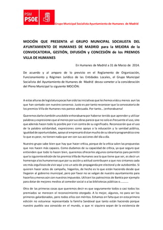 Grupo Municipal Socialista Ayuntamiento de Humanes de Madrid
MOCIÓN QUE PRESENTA el GRUPO MUNICIPAL SOCIALISTA DEL
AYUNTAMIENTO DE HUMANES DE MADRID para la MEJORA de la
CONVOCATORIA, GESTIÓN, DIFUSIÓN y CONCESIÓN de los PREMIOS
VILLA DE HUMANES
En Humanes de Madrid a 31 de Marzo de 2014.
De acuerdo y al amparo de lo previsto en el Reglamento de Organización,
Funcionamiento y Régimen Jurídico de las Entidades Locales, el Grupo Municipal
Socialista del Ayuntamiento de Humanes de Madrid desea someter a la consideración
del Pleno Municipal la siguiente MOCIÓN:
A estasalturasde legislaturapocashansidolasiniciativasque leshemosvistoy menos aun las
que han contado con nuestro consenso. Justo es por tanto reconocer que la convocatoria de
los premios Villa de Humanes nos parece adecuada. Por tanto… ¡enhorabuena!
Queremosdarlestambiénunadoble enhorabuenapor haberse tenido que aprender y utilizar
palabrasy expresionesque al menosporsusobrasparece que no soloesfrecuente el uso,sino
que además hacen todo lo posible por ir en contra de su significado. Reconocerán que el uso
de la palabra solidaridad, expresiones como apoyo a la educación y la sanidad pública,
igualdadde oportunidades,apoyoal empresariodistanmuchode suidearioprogramáticosino
lo que es peor, no tienen nada que ver con sus acciones del día a día.
Nuestro grupo sabe bien que hay que hacer crítica, porque de la crítica salen las propuestas
que nos hacen más capaces. Como dudamos de su capacidad de crítica, ya que seguro que
entienden que todo lo hacen bien, queremos ofrecerles algunos comentarios para permitir
que la siguienteediciónde lospremiosVillade Humanes sea lo que tiene que ser, es decir un
homenaje aloshumanensesque por su acción y actitud contribuyen a que nos sintamos cada
vezmás orgullososde viviraquí yno un acto de propaganda pre electoral y de autobombo. Si
quieren hacer actos de campaña, háganlos, de hecho es lo que están haciendo desde que
llegaron al gobierno municipal, pero por favor no se valgan de nuestro ayuntamiento para
hacerlosymenosaún con nuestrosimpuestos.Utilicen los patrocinios de Bankia por ejemplo
para dotar de mejores medios al comedor social o a las bibliotecas públicas o…………
Otra de las primeras cosas que queremos decir es que seguramente todos o casi todos los
premiados se merecen el reconocimiento otorgado. A lo mejor, algunos, no para ser los
primeros galardonados, pero todos ellos con méritos. Echamos en falta que en esta primera
edición no estuviese representada la familia Sandoval que tanto están haciendo porque
nuestro pueblo sea conocido en el mundo, o que ni siquiera sepan de la existencia de
 