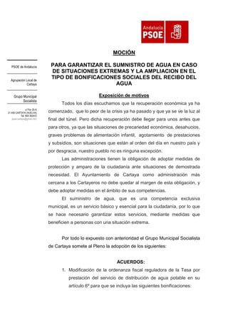 MOCIÓN
PSOE de Andalucía

Agrupación Local de
Cartaya

Grupo Municipal
Socialista
c/ Flor 20-A
21.450 CARTAYA (HUELVA)
Tel: 959 392472
psoe.cartaya@gmail.com

PARA GARANTIZAR EL SUMNISTRO DE AGUA EN CASO
DE SITUACIONES EXTREMAS Y LA AMPLIACION EN EL
TIPO DE BONIFICACIONES SOCIALES DEL RECIBO DEL
AGUA
Exposición de motivos
Todos los días escuchamos que la recuperación económica ya ha
comenzado, que lo peor de la crisis ya ha pasado y que ya se ve la luz al
final del túnel. Pero dicha recuperación debe llegar para unos antes que
para otros, ya que las situaciones de precariedad económica, desahucios,
graves problemas de alimentación infantil, agotamiento de prestaciones
y subsidios, son situaciones que están al orden del día en nuestro país y
por desgracia, nuestro pueblo no es ninguna excepción.
Las administraciones tienen la obligación de adoptar medidas de
protección y amparo de la ciudadanía ante situaciones de demostrada
necesidad. El Ayuntamiento de Cartaya como administración más
cercana a los Cartayeros no debe quedar al margen de esta obligación, y
debe adoptar medidas en el ámbito de sus competencias.
El suministro de agua, que es una competencia exclusiva
municipal, es un servicio básico y esencial para la ciudadanía, por lo que
se hace necesario garantizar estos servicios, mediante medidas que
beneficien a personas con una situación extrema.

Por todo lo expuesto con anterioridad el Grupo Municipal Socialista
de Cartaya somete al Pleno la adopción de los siguientes:

ACUERDOS:
1. Modificación de la ordenanza fiscal reguladora de la Tasa por
prestación del servicio de distribución de agua potable en su
artículo 6º para que se incluya las siguientes bonificaciones:

 