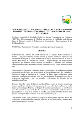 MOCIÓN DEL GRUPO DE CONCEJALES DE IULV-CA RECHAZANDO LOS
RECORTES Y MEDIDAS LEGISLATIVAS CONTENIDOS EN EL RD 20/2012
                      DE 13 DE JULIO

El Grupo Municipal de Izquierda Unida Los Verdes Convocatoria por Andalucía
(IULV-CA) del Ayuntamiento de Albolote, con arreglo a lo establecido en la Ley de
Bases de Régimen Local y el Reglamento de Organización y Funcionamiento de las
Entidades Locales

PROPONE al Ayuntamiento Pleno para su debate y aprobación la siguiente

                                       MOCIÓN

El Presidente del Gobierno del Estado anunció en el Congreso de los Diputados el
pasado 11 de julio durísimos recortes sociales y drástica subida de impuestos que
suponen un ataque para el Estado de Bienestar el mayor destrozo conocido en toda su
historia. El Consejo de Gobierno del viernes 13 de julio recogió las modificaciones
legislativas que soportan dichos recortes de derechos y libertades que quedaron
reflejados en su expresión más drástica en el Boletín oficial del Estado del sábado 14 de
julio.

Quienes hace escasas fechas calificaban como extraordinario éxito para España el haber
conseguido para la banca un recate directo y sin condiciones para los ciudadanos.
Quienes sin rubor se jactaban de la “victoria” de Rajoy sobre Merkel que traería
cuantiosos beneficios para nuestro país, hoy han destapado el auténtico rostro de su
vergonzosa claudicación ante los mercados traicionando los intereses de los
ciudadanos españoles.

El señor Rajoy ha venido de Europa usando el látigo contra la inmensa mayoría de
hogares españoles, mientras trata con guante de seda a los defraudadores de cuello
blanco y dinero negro. Mientras los hogares de nuestros conciudadanos se empobrecen
cada día, mientras el incremento del IVA supone un aumento de los productos básicos
que componen la cesta de la compra de un 25%, se permiten amnistías fiscales para
quienes son responsables del fraude fiscal masivo en nuestro país.

Cada palabra del Sr. Rajoy, jaleadas sin vergüenza alguna por los diputados del PP, ha
caído como un hachazo cruel contra los derechos de los trabajadores y sectores más
vulnerables de nuestra sociedad .


                                                                                       1
 