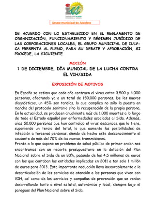 1

Grupo municipal de Albolote

DE ACUERDO CON LO ESTABLECIDO EN EL REGLAMENTO DE
ORGANIZACIÓN, FUNCIONAMIENTO Y RÉGIMEN JURÍDICO DE
LAS CORPORACIONES LOCALES, EL GRUPO MUNICIPAL DE IULVCA PRESENTA AL PLENO, PARA SU DEBATE Y APROBACIÓN, SI
PROCEDE, LA SIGUIENTE
MOCIÓN

1 DE DICIEMBRE, DÍA MUNDIAL DE LA LUCHA CONTRA
EL VIH/SIDA
EXPOSICIÓN DE MOTIVOS
En España se estima que cada año contraen el virus entre 3.500 y 4.000
personas, afectando ya a un total de 150.000 personas. De los nuevos
diagnósticos, un 45% son tardíos, lo que complica no sólo la puesta en
marcha del protocolo sanitario sino la recuperación de la propia persona.
En la actualidad, se producen anualmente más de 1.000 muertes a lo largo
de todo el Estado español por enfermedades asociadas al Sida. Además,
unas 50.000 personas que han contraído el virus desconoce que lo tiene,
suponiendo un tercio del total, lo que aumenta las posibilidades de
infección a terceras personas, siendo de hecho este desconocimiento el
causante de más del 70% de las nuevas transmisiones.
Frente a lo que supone un problema de salud pública de primer orden nos
encontramos con un recorte presupuestario en la dotación del Plan
Nacional sobre el Sida de un 80%, pasando de los 4,5 millones de euros
con los que contaban las entidades implicadas en 2011 a tan solo 1 millón
de euros para 2013. Esta importante reducción lleva inexorablemente a la
desarticulación de los servicios de atención a las personas que viven con
VIH, así como de los servicios y campañas de prevención que se venían
desarrollando tanto a nivel estatal, autonómico y local, siempre bajo el
paraguas del Plan Nacional sobre el Sida.

 