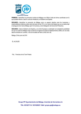 PRIMERO.- Intensificar la promoción turística de Málaga en el Reino Unido de forma coordinada con la
que pudieran llevar a cabo la Junta de Andalucía y el Gobierno de España.
SEGUNDO.- Intensificar la promoción de Málaga como un espacio atractivo para los inversores y
emprendedores británicos sobre todo del sector de las TIC, en el marco del trabajo que ya se realiza bajo
el paraguas de la marca Málaga open for business y de la Delegación de Economía Productiva.
SEGUNDO.- Instar al Gobierno de España y a la Unión Europea a contemplar con seriedad la posibilidad
de que la ciudad de Málaga acoja la sede de la Agencia Europea de Medicamentos (EMA) una vez ésta
deje de ubicarse en Londres, a raíz de la salida de Reino Unido de la UE.
Málaga, 29 de junio de 2016
EL ALCALDE
Fdo.: Francisco de la Torre Prados
Grupo PP Ayuntamiento de Málaga. Avenida de Cervantes s/n
Tlfs: 951927114 / 951929037. Mail: grupo.pp@malaga.eu
 