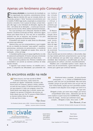 Apenas um fenômeno pós-Comevalp?

E
      m nossas atividades no movimento de mocidade ou                          nos lembrar
      na organização dos encontros, costumávamos brincar                       das virtudes
      que algumas decisões têm que ser tomadas dentro da                       que devere-
Comevalp, porque o “clima” favorece o envolvimento com                         mos praticar
o trabalho. É difícil negar ajuda, cooperação ou compromisso                   e reforçar o
durante o encontro. Com o passar do tempo, as boas inten-                      quanto é im-
ções dão lugar a uma infinidade de distrações, algumas até                     portante o que
úteis – sem deixar de ser distrações –, e outras que nunca de-                 estamos fazen-
veriam nos tirar da rota. Afinal, atalhos raramente funcionam.                 do.
    Foi o que aconteceu com o Mocivale. Nascido em 2009                            O Mociva-
durante a excelente Comevalp de Pinda, sobreviveu algum                        le é a concre-
tempo para depois ficar ali, vivo mas sem se corporificar,                     tização desse
existente mas sem se expressar, sem levantar a voz para                        ideal de trocar
demonstrar a grandeza da Doutrina Espírita.                                    uma ideia com
    O benefício está sempre na razão direta da dificuldade                     você, jovem,
que temos que enfrentar.                                                       que seja dis-
    Sabemos disso, por isso compreendemos o que é exigido                      tante do lugar
de nós no trabalho da chamada “seara espírita”: paciência,                     comum que
perseverança, sentimento de pertencimento, a consciência                       toma conta
do dever a cumprir, integração em equipe, ética, senso de                      da juventude
realização... a lista vai longe.                                               hoje. Que te-
    A mocidade espírita ocupa um espaço significativo na vida                  nha um sentido que nos torne melhores, e não arredios. Que
de cada jovem participante. O mesmo vale para a Comevalp                       nos faça notados pelo bom comportamento e que isso faça
e tantos outros encontros existentes pelo Brasil afora.                        de nós referências sem que afete nossa vaidade ou espon-
    Duas conclusões podemos tirar. Primeira: trabalhar com                     taneidade. Que transpareça a autoafirmação que não nos
a mocidade é um convite ao exercício contínuo de todas                         preocupamos em cultivar: a do bem, incondicionalmente.
aquelas virtudes.                                                                  Trabalhar com a mocidade espírita é assim: depois de
    A segunda é que sempre teremos, no trabalho com o                          muitos anos de envolvimento, a gente descobre que é isso
jovem, a companhia das dificuldades, que justamente vão                        mesmo que a gente quer continuar fazendo.



Os encontros estão na rede
                                                                               “
                                                                                            Finalmente bateu a saudade... Já estava ficando

      “
          Parece loucura, mas hoje acordei às 09h45
                                                                                        preocupado... rs... (...)Todas as COMEVALPs foram
          e nenhum sinal tocou, muito menos fui
                                                                               especiais, cada uma com sua peculiaridade. Não senti tanta
     acordado por alguém ‘vesbaforido. Levantei e não
                                                                                saudade, porque sei que pelo menos uma vez por mês irei
     houve prece em conjunto, apenas a minha, solitária,
                                                                                 rever minha família, aquela que me é permitido escolher.
     na cama do meu quarto. O café da manhã fui eu mes-
                                                                                 A saudade é mais daqueles novos amigos que verei só no
     mo que preparei e o leite, por preguiça, estava frio.
     Tomei banho mais rápido que o normal, mesmo sem                                                                         ano que vem.
     ninguém me apressar. O banheiro não precisou ser                              Obrigado a todos, por serem meus amigos, por termos


     as mesmas notícias tristes de sempre.
                                                      “
     limpo depois que usei. Na TV, passava a Rede Globo e                            compartilhado tantas coisas... Momentos que não há
                                                                               como explicar (a quem nunca foi à COMEVALP)... Abraços     “
     A vida aqui fora é chata.                                                  cheios de energia... Sorrisos que confortam nossos
                                                                                    corações... Obrigado a todos. Amo vocês. =)
                                                         Filippo Carmona
       No Facebook, falando sobre o EGM – Encontro Geral de Mocidades
                                                                                                                         Denis Nascimento, 23 anos
                                     Espíritas – encontro similar à Comevalp                   Via Facebook. Participe também do grupo da Comevalp.




                                                                                                EQUIPE
                                                                      André Mohor                                         Roni Couto
                                                                      Denis Aguiar                                      Simara Afonso
        Um Canal de Comunicação para
    as Mocidades Espíritas do Vale do Paraíba                         Lívia Ribeiro
                                                                      Paulo Cortez                                      Talitha Komatsu
NÚMERO 4                            MARÇO DE 2012
               www.mocivale.net
           comunicacao@mocivale.net                                                   Capa: logotipo da 33ª Comevalp.

2
 