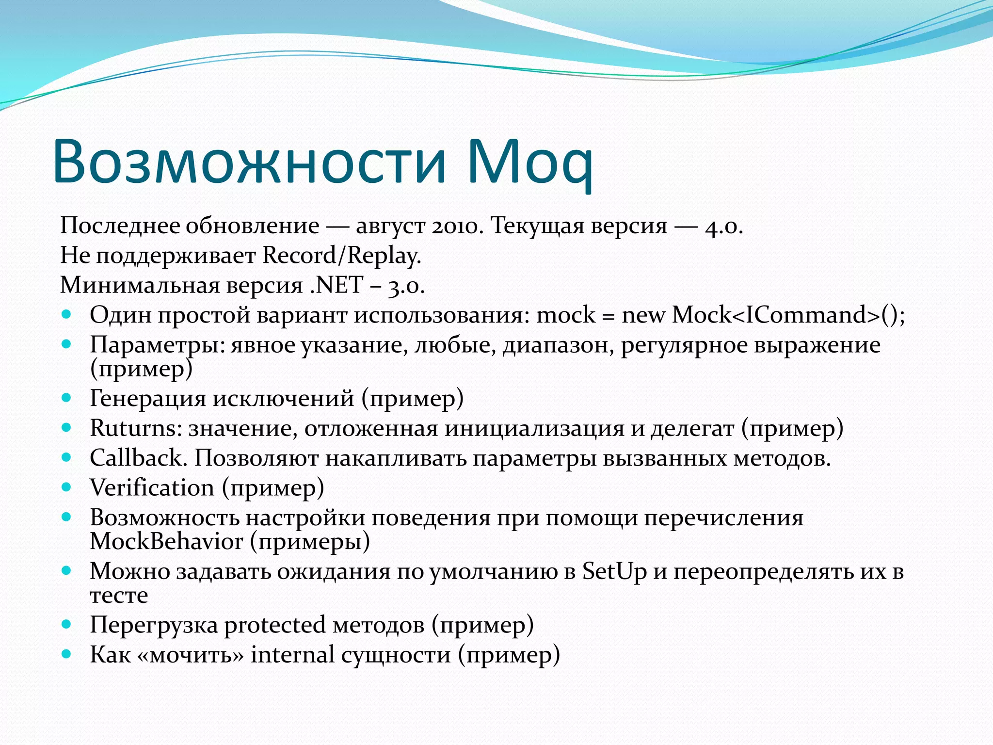 Возможности MoqПоследнее обновление — август 2010. Текущая версия — 4.0.Не поддерживает Record/Replay.Минимальная версия .NET – 3.0.Один простой вариант использования: mock = new Mock<ICommand>();Параметры: явное указание, любые, диапазон, регулярное выражение (пример)Генерация исключений (пример)Ruturns: значение, отложенная инициализация и делегат (пример)Callback. Позволяют накапливать параметры вызванных методов.Verification (пример)Возможность настройки поведения при помощи перечисления MockBehavior (примеры)Можно задавать ожидания по умолчанию в SetUp и переопределять их в тестеПерегрузка protected методов (пример)Как «мочить» internal сущности (пример)