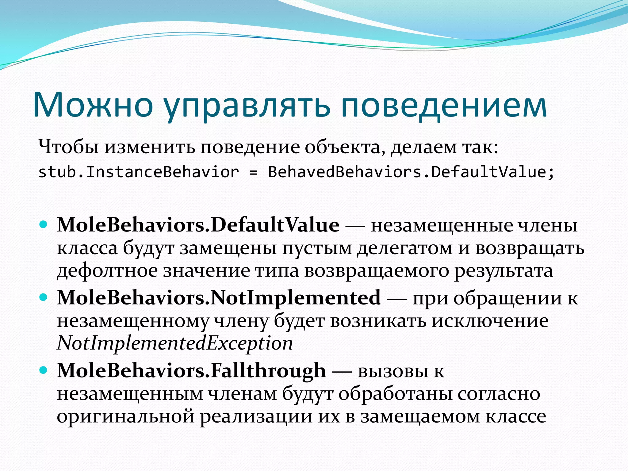 Можно управлять поведениемЧтобыизменить поведение объекта, делаем так:stub.InstanceBehavior = BehavedBehaviors.DefaultValue;MoleBehaviors.DefaultValue — незамещенные члены класса будут замещены пустым делегатом и возвращать дефолтное значение типа возвращаемого результатаMoleBehaviors.NotImplemented — при обращении к незамещенному члену будет возникать исключение NotImplementedExceptionMoleBehaviors.Fallthrough — вызовы к незамещенным членам будут обработаны согласно оригинальной реализации их в замещаемом классе