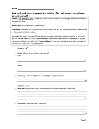 Name ________________________________

Back yard syndrome – why could the building of key settlements in rural areas
be controversial?
NIMBY – Not In My Back Yard - protecting your own environment and resisting further developments/
change in the area.

NIMBYISM – adopting the principles of NIMBY.

Sustainable – adapting and using resources in such a way that will not affect communities, the economy
or the environment in the future.

Summary: We have a shortage of housing and demographics show the situation is going to get worse.
We can either build on new land (Greenfield sites) in the form of new towns or eco towns, or try and
use our current land more effectively (Brownfield sites). Your task is to decide what is the best type of
development for the area around Leicester.

        Resource 1 a/

    1. Define urban and rural in your own words?
       Rural - -
       ______________________________________________________________________________
       ____________________________________________________________________________ (1)

        Urban -
        ______________________________________________________________________________
        ____________________________________________________________________________ (1)

    2. Is Torquay a rural or urban area? Give a reason for your answer?
       ______________________________________________________________________________
       ____________________________________________________________________________ (2)

       Resource 1/ b/
    3. Describe the projected trends in urban and rural population growth 1950-2050.
       ______________________________________________________________________________
       ______________________________________________________________________________
       ______________________________________________________________________________
       ____________________________________________________________________________ (2)

    4. Explain why these trends are happening?
       ______________________________________________________________________________
       ______________________________________________________________________________
       ______________________________________________________________________________
       ____________________________________________________________________________ (4)


                                                                                                  Page | 1
 