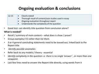Ongoing evaluation & conclusions
12-15  Clearly stated
 Thorough recall of content/case studies used in essay
 Ongoing evaluation throughout report
 Understands the complexity of the question
• Good test: can identify title question from conclusion alone?
What is needed?
• Recall / summary of main content – what does is show / prove?
• Group examples/ CS rather than list them.
• 3 or 4 general concluding statements need to be teased out, linked back to the
Report title
• Identify possible anomalies
• Refer back to any models / theory - essential
• Identify complexity in the question i.e. there is no single ‘answer’ , or more than one
viewpoint.
• Last few lines need to answer the Report title directly, using words from it
 