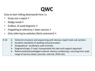 QWC
9-10  Coherent structure and sequencing with obvious report style sub sections
 Excellent standards of spelling and punctuation
 Geographical vocabulary used correctly
 Diagrams/maps, if used, incorporated into text and support argument
 Referenced/acknowledged material :obvious evidencing / sourcing from wide
range of sources (texts, journals, internet, DVDs etc)
Easy to start sliding downwards here i.e.
• Essay not a report 
• Dodgy vocab 
• Endless, ill-used diagrams 
• Forgetting to reference / state sources 
• Only referring to websites (fairly common!) 
 