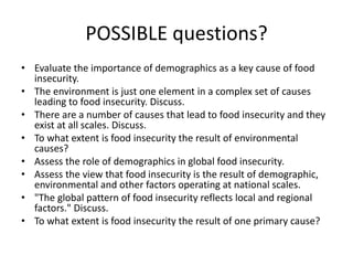 POSSIBLE questions?
• Evaluate the importance of demographics as a key cause of food
insecurity.
• The environment is just one element in a complex set of causes
leading to food insecurity. Discuss.
• There are a number of causes that lead to food insecurity and they
exist at all scales. Discuss.
• To what extent is food insecurity the result of environmental
causes?
• Assess the role of demographics in global food insecurity.
• Assess the view that food insecurity is the result of demographic,
environmental and other factors operating at national scales.
• "The global pattern of food insecurity reflects local and regional
factors." Discuss.
• To what extent is food insecurity the result of one primary cause?
 