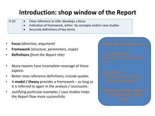 Introduction: shop window of the Report
9-10  Clear reference to title: develops a focus
 Indication of framework, either by concepts and/or case studies
 Accurate definitions of key terms
• Focus (direction, argument)
• Framework (structure, parameters, scope)
• Definitions (from the Report title)
• Many reports have incomplete coverage of these
aspects
• Better ones reference definitions; include quotes
• A model / theory provides a framework – as long as
it is referred to again in the analysis / conclusion.
• Justifying particular examples / case studies helps
the Report flow more successfully
Avoid sub-sub-sections e.g.
1.1.1. Definitions
The words I need to define
are......
1.1.2 Focus
The focus of this report is
.....(rewrites question)
This style tends to lead to a
very broken up / ‘bitty’
intro.
 