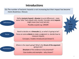 Introductions
Q1:The number of tectonic hazards is not increasing but their impact has become
more disastrous. Discuss
Define tectonic hazard + disaster (crucial difference) – state
some ‘killer’ facts (death tolls, trends). Consider what impacts
might mean (soc/ eco/ pol etc)
Possibly a quote e.g. UNISDR
Need to decide on a timescale (s), so what’s it going to be?
Focus on some criteria to make a judgment i.e. decide how to
measure impacts
Concepts / models introduced (and drawn?)
Where is the report going? What’s the thrust of the argument
going to be?
Structure of the evidence to be presented?
Case studies and examples – why chosen?
3
Paras
1 ½
sides
Definitions
Focus
Framework
4
 