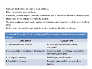 • Probably best with 3 or 4 conceptual sections.
• Many candidates number these.
• Any more, and the Report becomes overloaded and a conclusion becomes rather elusive.
• Steer clear of ‘case study’ sections if possible.
• The case study approach works against comparison and evaluation i.e. high level thinking
skills.
• Rather than naming the case study in section headings, identify the theme:
Q3 June 14 Strategies for increasing global food supply are inevitably unsustainable.
Discuss.
CASE STUDY CONCEPTUAL
1. Green Revolution in India Hi-tech approaches: GM and GR
compared.
2. Intermediate technology in Bangladesh Is intermediate technology sustainable?
contrasting examples.
3. UK organic farming Food supply in urban areas
4. Food aid in Ethiopia Does aid have a role in securing food
supply?
 