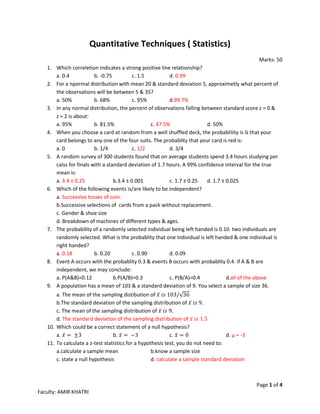 Page 1 of 4
Faculty: AMIR KHATRI
Quantitative Techniques ( Statistics)
Marks: 50
1. Which correletion indicates a strong positive line relationship?
a. 0.4 b. -0.75 c. 1.5 d. 0.99
2. For a npormal distribution with mean 20 & standard deviation 5, approximetly what percent of
the observations will be between 5 & 35?
a. 50% b. 68% c. 95% d.99.7%
3. In any normal distribution, the percent of observations falling between standard score z = 0 &
z = 2 is about:
a. 95% b. 81.5% c. 47.5% d. 50%
4. When you choose a card at random from a well shuffled deck, the probablility is ¼ that your
card belongs to any one of the four suits. The probablity that your card is red is:
a. 0 b. 1/4 c. 1/2 d. 3/4
5. A random survey of 300 students found that on average students spend 3.4 hours studying per
calss for finals with a standard deviation of 1.7 hours. A 99% confidence interval for the true
mean is:
a. 3.4 ± 0.25 b.3.4 ± 0.001 c. 1.7 ± 0.25 d. 1.7 ± 0.025
6. Which of the following events is/are likely to be independent?
a. Successive tosses of coin.
b.Successive selections of cards from a pack without replacement.
c. Gender & shoe size
d. Breakdown of machines of different types & ages.
7. The probability of a randomly selected individual being left handed is 0.10. two individuals are
randomly selected. What is the probablity that one individual is left handed & one individual is
right handed?
a. 0.18 b. 0.20 c. 0.90 d. 0.09
8. Event A occurs with the probablity 0.3 & events B occurs with probablity 0.4. If A & B are
independent, we may conclude:
a. P(A&B)=0.12 b.P(A/B)=0.3 c. P(B/A)=0.4 d.all of the above
9. A population has a mean of 103 & a standard deviation of 9. You select a sample of size 36.
a. The mean of the sampling distibution of 𝑥̅ 𝑖𝑠 103/√36
b.The standard deviation of the sampling distribution of 𝑥̅ 𝑖𝑠 9.
c. The mean of the sampling distribution of 𝑥̅ 𝑖𝑠 9.
d. The standard deviation of the sampling distribution of 𝑥̅ 𝑖𝑠 1.5
10. Which could be a correct statement of a null hypothesis?
a. 𝑥̅ = ±3 b. 𝑥̅ = −3 c. 𝑥̅ = 0 d. µ = -3
11. To calculate a z-test statistics for a hypothesis test, you do not need to:
a.calculate a sample mean b.know a sample size
c. state a null hypothesis d. calculate a sample standard deviation
 