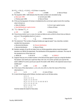 Page 3 of 4
Faculty: AMIR KHATRI
24. If 𝑆 𝑥𝑦 = 0.6, 𝑆 𝑥 = 4.1 & 𝑆 𝑦 = 0.23 then r is equal to:
a. 0.7976 b. 0.636 c. 0.4048 d. None of these
25. The equation 1995 = 100 indicates that the index numbers are calculated using:
a. Base year 1995 b. Current year 1995
c. Previous year 1995 d. None of these
26. If the purchasing power of money is multiplied by the current per capita income the resulting
value is known as:
a. Rate of inflation b. Error in per capital income
c. Real (deflated) per capita income d. None of these
27. 3
10
P = 720 then 3
10
C =?
a. 120 b. 2,160 c. 720 d. None of these
28. Three horses A,B & C are in a race; A is twice as likely to wins as B & B is three times as likely to
wins as C. The probability that B or C wins is:
a.
3
5
b.
2
5
c.
3
10
d. None of these
29. The statement “The number of typing mistakes per page by typist“ may describe a random
variable that may possess:
a. Binomial distribution b. Poisson distribution
c. Normal distribution d. None of these
30. Random samples of size 81 are taken from an infinite population whose mean & standard
deviation are 200 & 18 respectively. The distribution of the population is unknown. The mean &
the standard error of the mean are:
a. 200 & 18 b. 81 & 18 c. 9 & 2 d. 200 & 2
31. Suppose that you are a student worker in the library & they agree to pay you using the Random
Pay System. Each week your supervisor flips a fair coin. If it comes up head, your pay for the
week is $80 & if it comes up tail your pay for the week is $40. What is the expected value of your
weekly pay?
a. $20 b. $40 c. $60 d. $80
32. If the mean of five observations x, x+2, x+4, x+6, x+8 is 11, then the mean of first three
observations is :
a. 9 b. 11 c. 13 d. none of these
33. A stem & leaf display which follows, has been used to sort 44 data values.
1 1 2
2 1 2 2 3 5
3 0 1 5 5 8 9 9
4 2 3 3 3 5 5 5 5 8 8 8 8 9
5 1 2 3 4 4 5 6
6 1 1 6 6 7 8
7 1 1 2 3
Find the median & mode for these data:
 