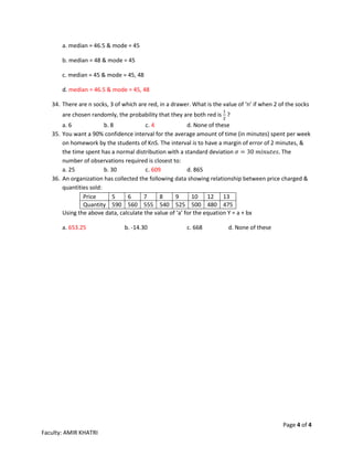 Page 4 of 4
Faculty: AMIR KHATRI
a. median = 46.5 & mode = 45
b. median = 48 & mode = 45
c. median = 45 & mode = 45, 48
d. median = 46.5 & mode = 45, 48
34. There are n socks, 3 of which are red, in a drawer. What is the value of ‘n’ if when 2 of the socks
are chosen randomly, the probability that they are both red is
1
2
?
a. 6 b. 8 c. 4 d. None of these
35. You want a 90% confidence interval for the average amount of time (in minutes) spent per week
on homework by the students of KnS. The interval is to have a margin of error of 2 minutes, &
the time spent has a normal distribution with a standard deviation 𝜎 = 30 𝑚𝑖𝑛𝑢𝑡𝑒𝑠. The
number of observations required is closest to:
a. 25 b. 30 c. 609 d. 865
36. An organization has collected the following data showing relationship between price charged &
quantities sold:
Price 5 6 7 8 9 10 12 13
Quantity 590 560 555 540 525 500 480 475
Using the above data, calculate the value of ‘a’ for the equation Y = a + bx
a. 653.25 b. -14.30 c. 668 d. None of these
 