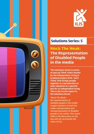 Solutions Series: 5 
Mock The Weak: 
The Representation 
of Disabled People 
in the media 
The Solutions Series is series 
of pop up Think Tanks hosted 
by the Independent Living in 
Scotland project (ILiS). Each 
Think Tank brings people 
together in coproduction to 
seek solutions to a specific 
barrier to independent living. 
This is the fourth report in 
the Solutions Series. 
“Mock The Weak – 
the representation of 
disabled people in the media” 
sought solutions to both the 
under representation and 
misrepresentation of disabled 
people in the media. This report 
reflects the discussion on the 
day and not necessarily the 
views of ILiS. 
 