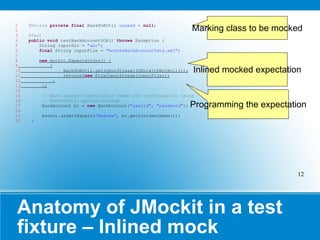 Anatomy of JMockit in a test fixture – Inlined mock @Mocked   private   final  BankSOAUtil  unused  =  null ; @Test public   void  testBankAccountSOA()  throws  Exception { String inputDir =  "abc" ; final  String inputFile =  "AndrewBankAccountData.xml" ; new  mockit.Expectations() { { BankSOAUtil. getInputStream ((URL)withNotNull()); returns( new  FileInputStream(inputFile)); } }; // Bank account constructor reads its configuration using // BankSOAUtil.getInputStream BankAccount bc =  new  BankAccount( "userid" ,  "password" ); Assert. assertEquals ( "Andrew" , bc.getCustomerName()); } Inlined mocked expectation Programming the expectation Marking class to be mocked 