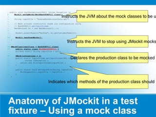 Anatomy of JMockit in a test fixture – Using a mock class public void testBankAccountSOA() throws Exception {s Mockit.setUpMocks(MockBankSOAUtil.class); String inputFile = "AndrewBankAccountData.xml"; // Bank account constructor reads its configuration using  // BankSOAUtil. getInputStream BankAccount bc = new BankAccount(...); Assert.assertEquals("Andrew", bc.getCustomerName()); Mockit.tearDownMocks(); } @MockClass(realClass = BankSOAUtil.class) public static class  MockBankSOAUtil  { private static String inputFile = null; @Mock(invocations = 1) public static InputStream  getInputStream (URL inputUrl) throws IOException { return new FileInputStream(inputFile) ; } public static void setInputFile(String inputFile) { MockDogearUtil.inputFile = inputFile ; } } Instructs the JVM about the mock classes to be used Instructs the JVM to stop using JMockit mocks. Declares the production class to be mocked Indicates which methods of the production class should be mocked 
