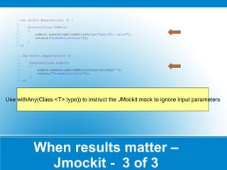 When results matter – Jmockit -  3 of 3 new mockit.Expectations () {  ExternalClass EcMock; { ecMock.somethingWithAReturnValue( "specific value" ); returns( "someReturnValue" )); } }; new mockit.Expectations () {  ExternalClass EcMock; { ecMock.somethingWithAReturnValue(withAny( "" ); returns( "someReturnValue" )); } }; Use withAny(Class <T> type)) to instruct the  JMockit mock to ignore input parameters 