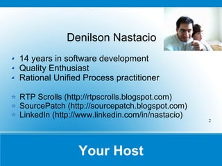 Your Host Denilson Nastacio 14 years in software development Quality Enthusiast Rational Unified Process practitioner RTP Scrolls ( http://rtpscrolls.blogspot.com ) SourcePatch ( http://sourcepatch.blogspot.com ) LinkedIn ( http://www.linkedin.com/in/nastacio ) 