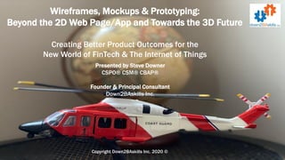 Wireframes, Mockups & Prototyping:
Beyond the 2D Web Page/App and Towards the 3D Future
Creating Better Product Outcomes for the
New World of FinTech & The Internet of Things
Copyright Down2BAskills Inc. 2020 ©
Presented by Steve Downer
CSPO® CSM® CBAP®
Founder & Principal Consultant
Down2BAskills Inc.
 